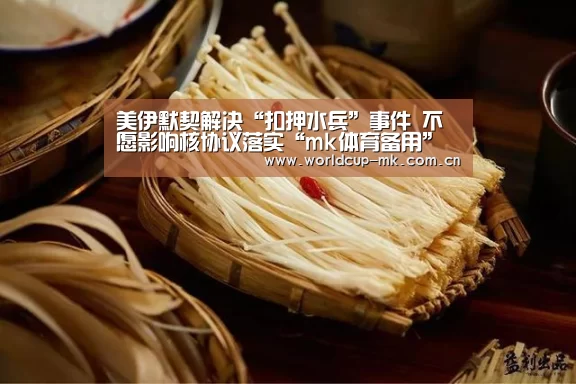 美伊默契解决“扣押水兵”事件 不愿影响核协议落实“mk体育备用”(图2) mk体育官方网站